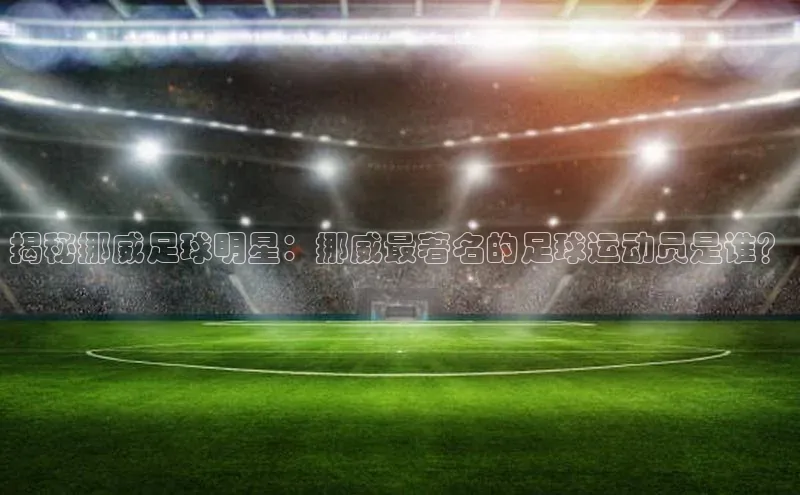 mk体育全站app歌力思揭秘挪威足球明星：挪威最著名的足球运动员是谁？