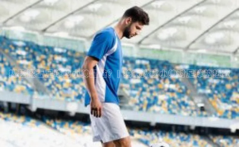 mk官网入口蓝色光标揭秘深爱足球的小帅是谁？| 独家揭秘小帅对足球的热爱