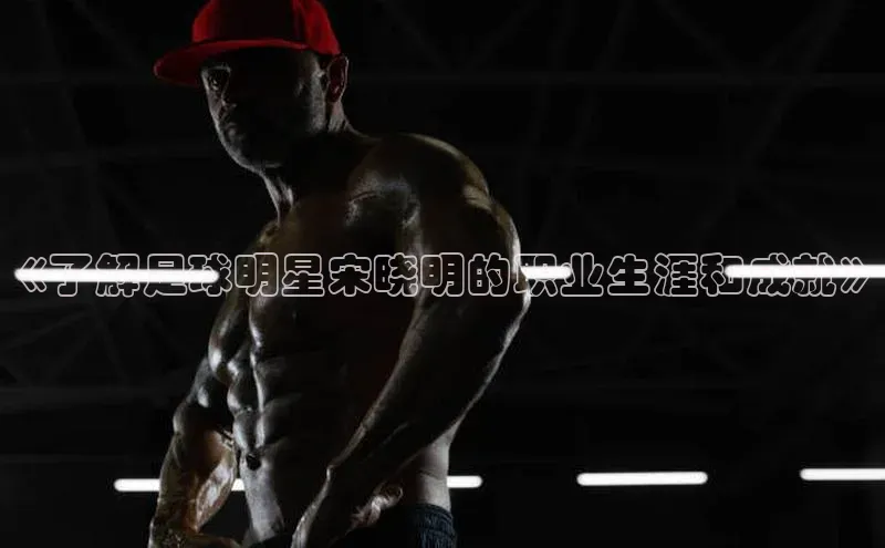 mk体育知乎《了解足球明星宋晓明的职业生涯和成就》
