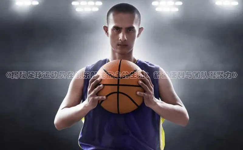 MK体育APP下载地址同程《揭秘足球运动员在俱乐部住宿舍的生活：舒适便利与团队凝聚力》