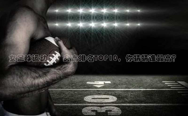 mksport体育百度百聘女足球运动员：身高排名TOP10，你猜猜谁最高？