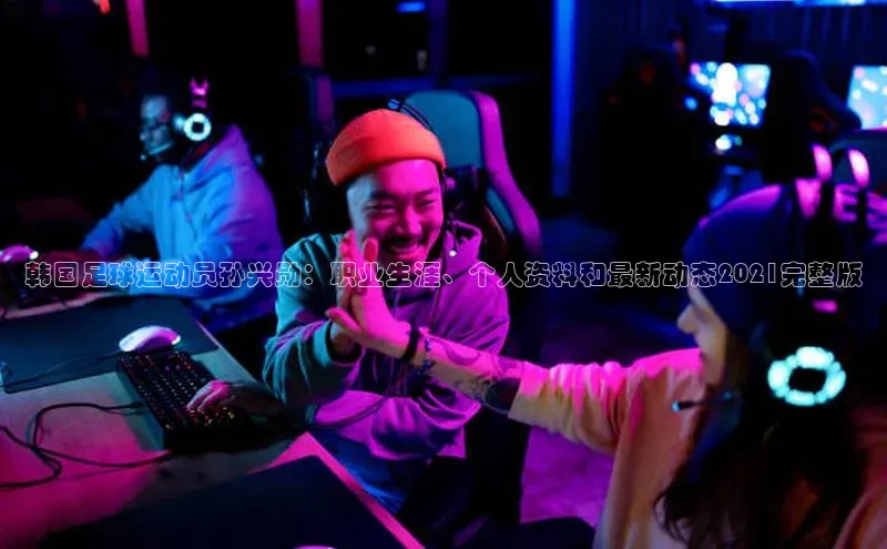 MK体育平台网页版入口壹网壹创韩国足球运动员孙兴勋：职业生涯、个人资料和最新动态2021完整版