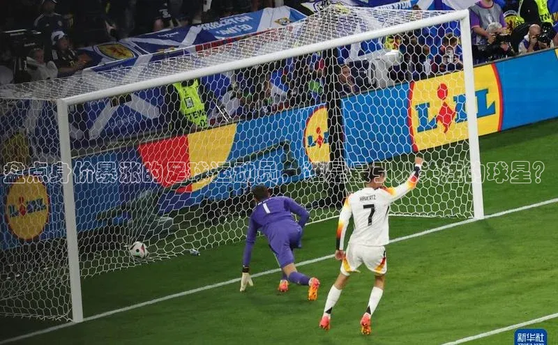 mk体育网址云创智行盘点身价暴涨的足球运动员，谁是最引人关注的球星？