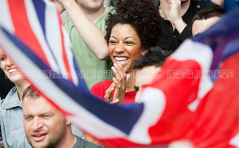 mk体育在线官网百度教育揭秘慈善捐款最多的足球运动员排行榜，谁是最仁爱球星?