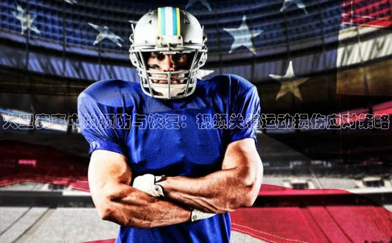 mk体育app下载百度人工翻译大型赛事中的预防与恢复：视频关键运动损伤应对策略