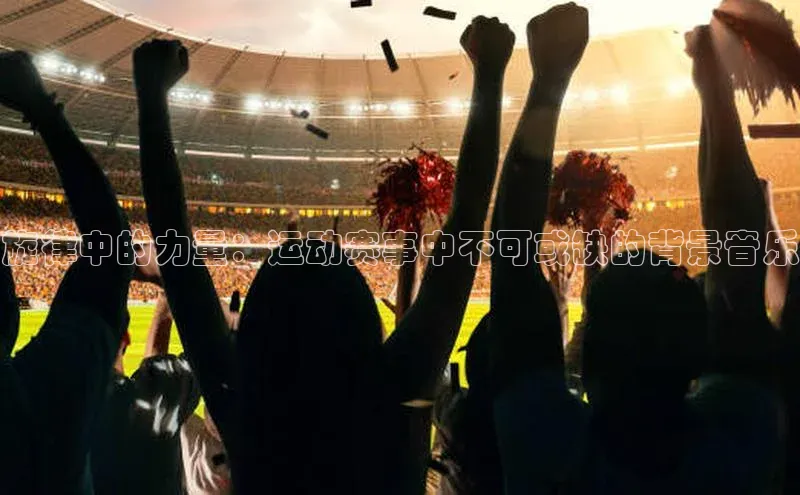 MK体育在线登录入口宣亚国际旋律中的力量：运动赛事中不可或缺的背景音乐