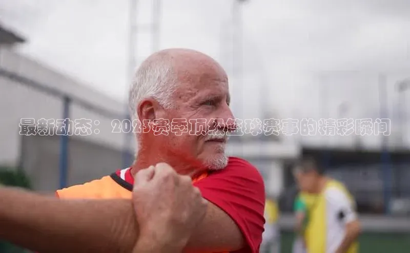 最新动态：2023赛季顶级篮球赛事的精彩瞬间