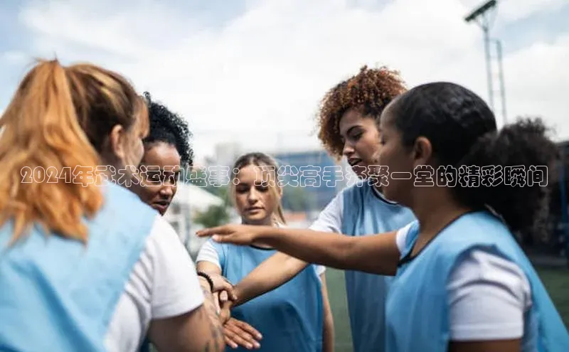 2024年武术运动盛事：顶尖高手齐聚一堂的精彩瞬间