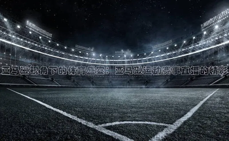亚马逊视角下的体育盛宴：亚马逊运动赛事直播的精彩