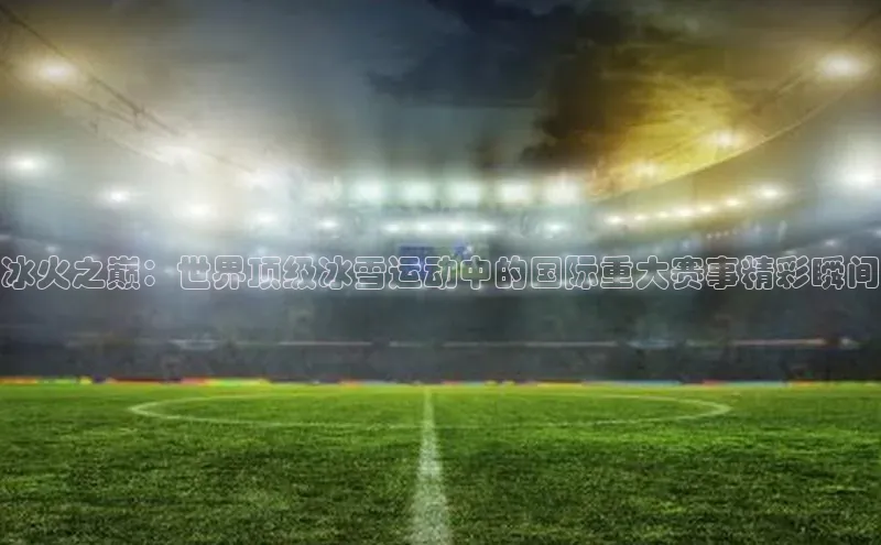 冰火之巅：世界顶级冰雪运动中的国际重大赛事精彩瞬间
