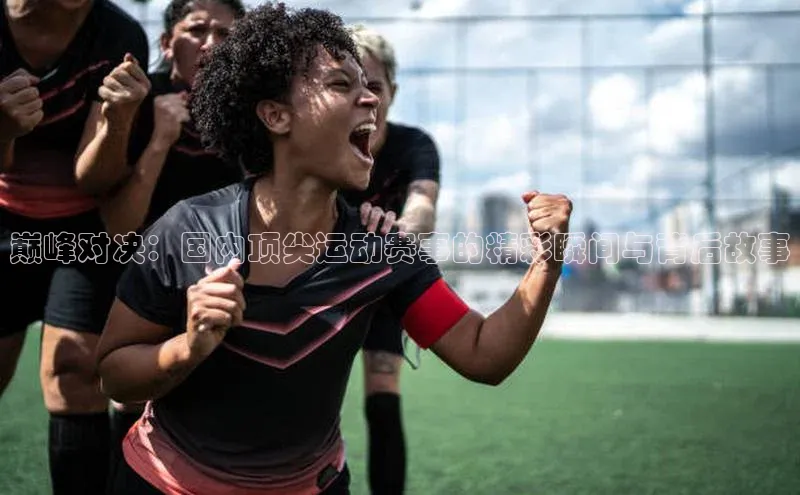 巅峰对决：国内顶尖运动赛事的精彩瞬间与背后故事